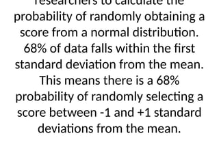 researchers to calculate the
probability of randomly obtaining a
score from a normal distribution.
68% of data falls within the first
standard deviation from the mean.
This means there is a 68%
probability of randomly selecting a
score between -1 and +1 standard
deviations from the mean.
 