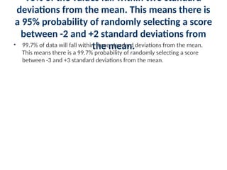 95% of the values fall within two standard
deviations from the mean. This means there is
a 95% probability of randomly selecting a score
between -2 and +2 standard deviations from
the mean.
• 99.7% of data will fall within three standard deviations from the mean.
This means there is a 99.7% probability of randomly selecting a score
between -3 and +3 standard deviations from the mean.
 