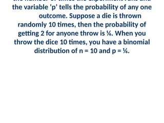 the number of times the experiment runs and
the variable ‘p’ tells the probability of any one
outcome. Suppose a die is thrown
randomly 10 times, then the probability of
getting 2 for anyone throw is ⅙. When you
throw the dice 10 times, you have a binomial
distribution of n = 10 and p = ⅙.
 
