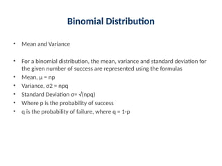 Binomial Distribution
• Mean and Variance
• For a binomial distribution, the mean, variance and standard deviation for
the given number of success are represented using the formulas
• Mean, μ = np
• Variance, σ2 = npq
• Standard Deviation σ= √(npq)
• Where p is the probability of success
• q is the probability of failure, where q = 1-p
 