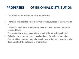 PROPERTIES OF BINOMIAL DISTRIBUTION
• The properties of the binomial distribution are:
• There are two possible outcomes: true or false, success or failure, yes or
no.
• There is ‘n’ number of independent trials or a fixed number of n times
repeated trials.
• The probability of success or failure remains the same for each trial.
• Only the number of success is calculated out of n independent trials.
• Every trial is an independent trial, which means the outcome of one trial
does not affect the outcome of another trial.
 
