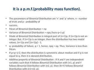 It is a p.m.f.(probability mass function).
• The parameters of Binomial Distribution are ’n’ and ‘p’ where, n - number
of trials and p - probability of
• success.
• Mean of Binomial Distribution = np
• Variance of Binomial Distribution = npq (here q=1-p)
• Mode of Binomial Distribution is integral part of (n+1)p, if (n+1)p is not an
integer. But, if (n+1)p is an integer, then the distribution has two modal
values, (n+1)p and [(n+1)p] - 1.
• q- probability of failure, q < 1, hence, npq < np. Thus, Variance is less than
Mean.
• If p=q=1/2, then the distribution is symmetric about median and if p is not
equal to q, then it is skewed distribution.
• Additive property of Binomial Distribution : If X and Y are independent
variables such that X follows Binomial Distribution with (n1, p) and Y
follows Binomial Distribution with (n2, p), then (X+Y) follows Binomial
Distribution with (n1+n2, p).
 