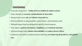 Conclusion
• Ayurvedic dosage form = bridge between tradition & modern science
• Future depends on research, standardization & innovation
• Dosage forms ensure safe and effective drug delivery.
• Selection depends on drug properties, patient factors, and therapeutic goals.
• Different dosage forms are designed for specific clinical purposes.
• They improve patient convenience, compliance, and treatment outcomes.
• Advanced dosage forms enhance bioavailability and reduce adverse effects.
• Continuous innovations in pharmaceutical technology are improving drug delivery and patient
care.
 