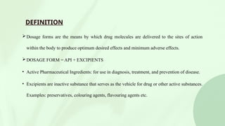 DEFINITION
Dosage forms are the means by which drug molecules are delivered to the sites of action
within the body to produce optimum desired effects and minimum adverse effects.
DOSAGE FORM = API + EXCIPIENTS
• Active Pharmaceutical Ingredients: for use in diagnosis, treatment, and prevention of disease.
• Excipients are inactive substance that serves as the vehicle for drug or other active substances.
Examples: preservatives, colouring agents, flavouring agents etc.
 