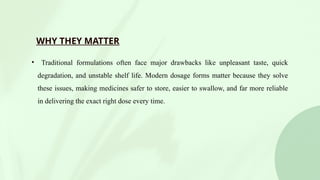 WHY THEY MATTER
• Traditional formulations often face major drawbacks like unpleasant taste, quick
degradation, and unstable shelf life. Modern dosage forms matter because they solve
these issues, making medicines safer to store, easier to swallow, and far more reliable
in delivering the exact right dose every time.
 