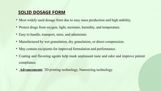 SOLID DOSAGE FORM
• Most widely used dosage form due to easy mass production and high stability.
• Protect drugs from oxygen, light, moisture, humidity, and temperature.
• Easy to handle, transport, store, and administer.
• Manufactured by wet granulation, dry granulation, or direct compression.
• May contain excipients for improved formulation and performance.
• Coating and flavoring agents help mask unpleasant taste and odor and improve patient
compliance.
• Advancements: 3D printing technology, Nanosizing technology.
 