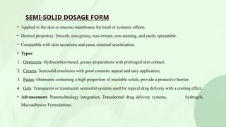 SEMI-SOLID DOSAGE FORM
• Applied to the skin or mucous membranes for local or systemic effects.
• Desired properties: Smooth, non-greasy, non-irritant, non-staining, and easily spreadable.
• Compatible with skin secretions and cause minimal sensitization.
• Types:
1. Ointments: Hydrocarbon-based, greasy preparations with prolonged skin contact.
2. Creams: Semisolid emulsions with good cosmetic appeal and easy application.
3. Pastes: Ointments containing a high proportion of insoluble solids; provide a protective barrier.
4. Gels: Transparent or translucent semisolid systems used for topical drug delivery with a cooling effect.
• Advancement: Nanotechnology integration, Transdermal drug delivery systems, hydrogels,
Mucoadhesive Formulations.
 