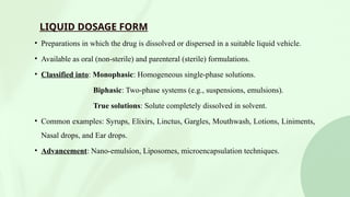 LIQUID DOSAGE FORM
• Preparations in which the drug is dissolved or dispersed in a suitable liquid vehicle.
• Available as oral (non-sterile) and parenteral (sterile) formulations.
• Classified into: Monophasic: Homogeneous single-phase solutions.
Biphasic: Two-phase systems (e.g., suspensions, emulsions).
True solutions: Solute completely dissolved in solvent.
• Common examples: Syrups, Elixirs, Linctus, Gargles, Mouthwash, Lotions, Liniments,
Nasal drops, and Ear drops.
• Advancement: Nano-emulsion, Liposomes, microencapsulation techniques.
 