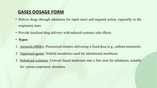 GASES DOSAGE FORM
• Deliver drugs through inhalation for rapid onset and targeted action, especially in the
respiratory tract.
• Provide localized drug delivery with reduced systemic side effects.
• Types:
1. Aerosols (MDIs): Pressurized inhalers delivering a fixed dose (e.g., asthma treatment).
2. Vaporized agents: Volatile anesthetics used for inhalational anesthesia.
3. Nebulized solutions: Convert liquid medicines into a fine mist for inhalation, suitable
for various respiratory disorders.
 