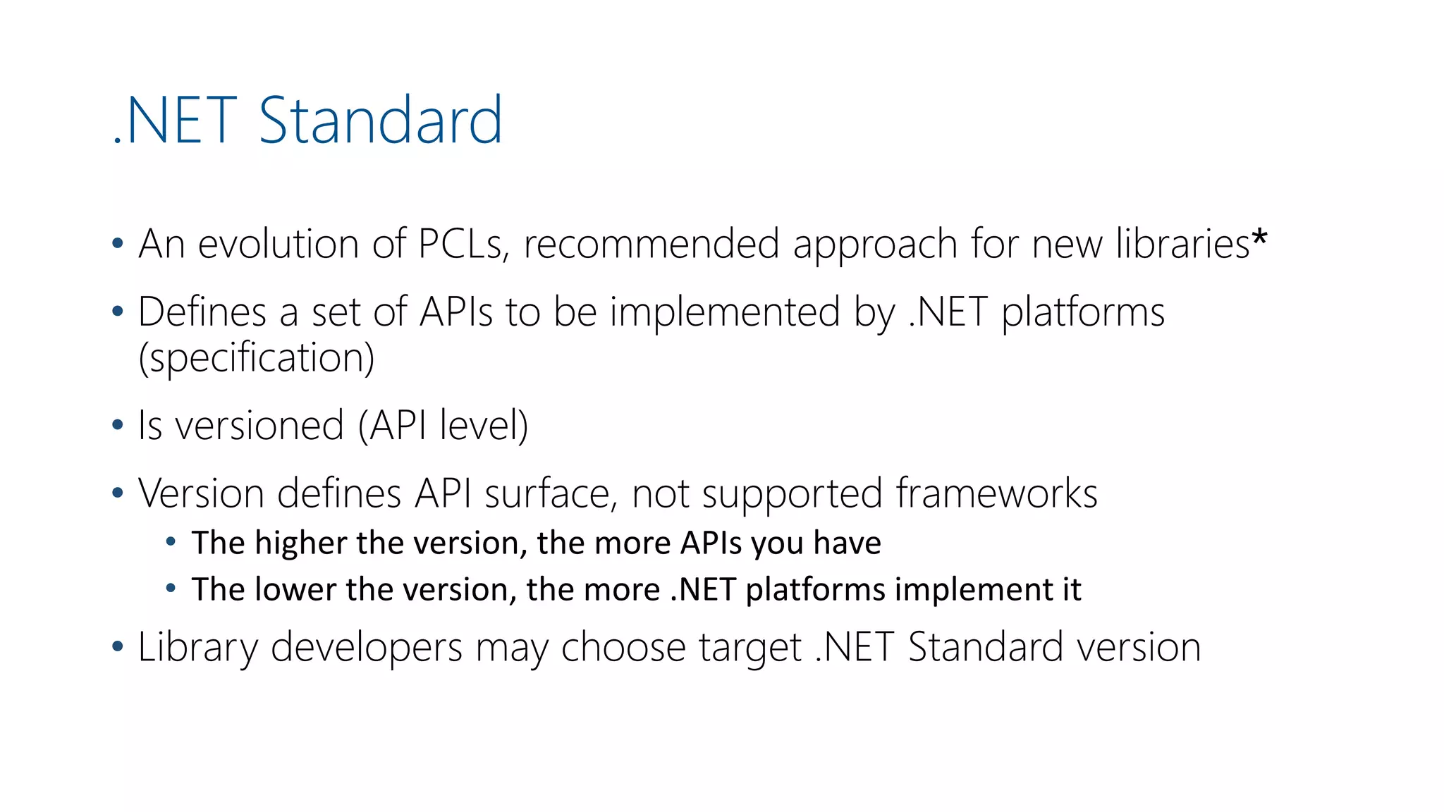 .NET Standard
• An evolution of PCLs, recommended approach for new libraries*
• Defines a set of APIs to be implemented by .NET platforms
(specification)
• Is versioned (API level)
• Version defines API surface, not supported frameworks
• The higher the version, the more APIs you have
• The lower the version, the more .NET platforms implement it
• Library developers may choose target .NET Standard version
 