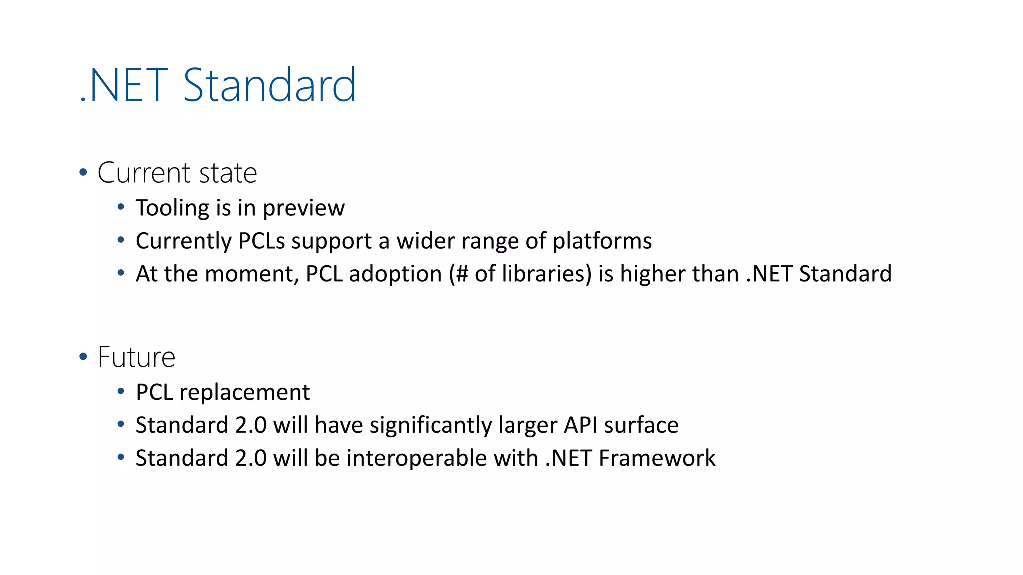 .NET Standard
• Current state
• Tooling is in preview
• Currently PCLs support a wider range of platforms
• At the moment, PCL adoption (# of libraries) is higher than .NET Standard
• Future
• PCL replacement
• Standard 2.0 will have significantly larger API surface
• Standard 2.0 will be interoperable with .NET Framework
 