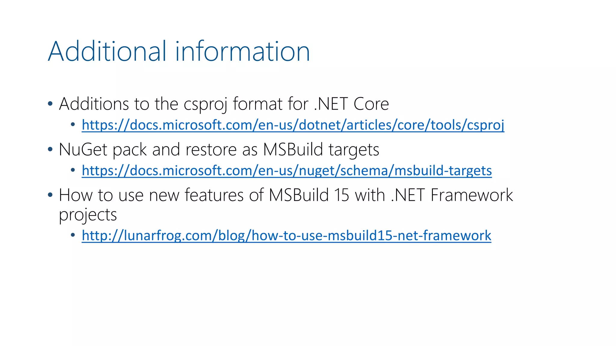 Additional information
• Additions to the csproj format for .NET Core
• https://docs.microsoft.com/en-us/dotnet/articles/core/tools/csproj
• NuGet pack and restore as MSBuild targets
• https://docs.microsoft.com/en-us/nuget/schema/msbuild-targets
• How to use new features of MSBuild 15 with .NET Framework
projects
• http://lunarfrog.com/blog/how-to-use-msbuild15-net-framework
 