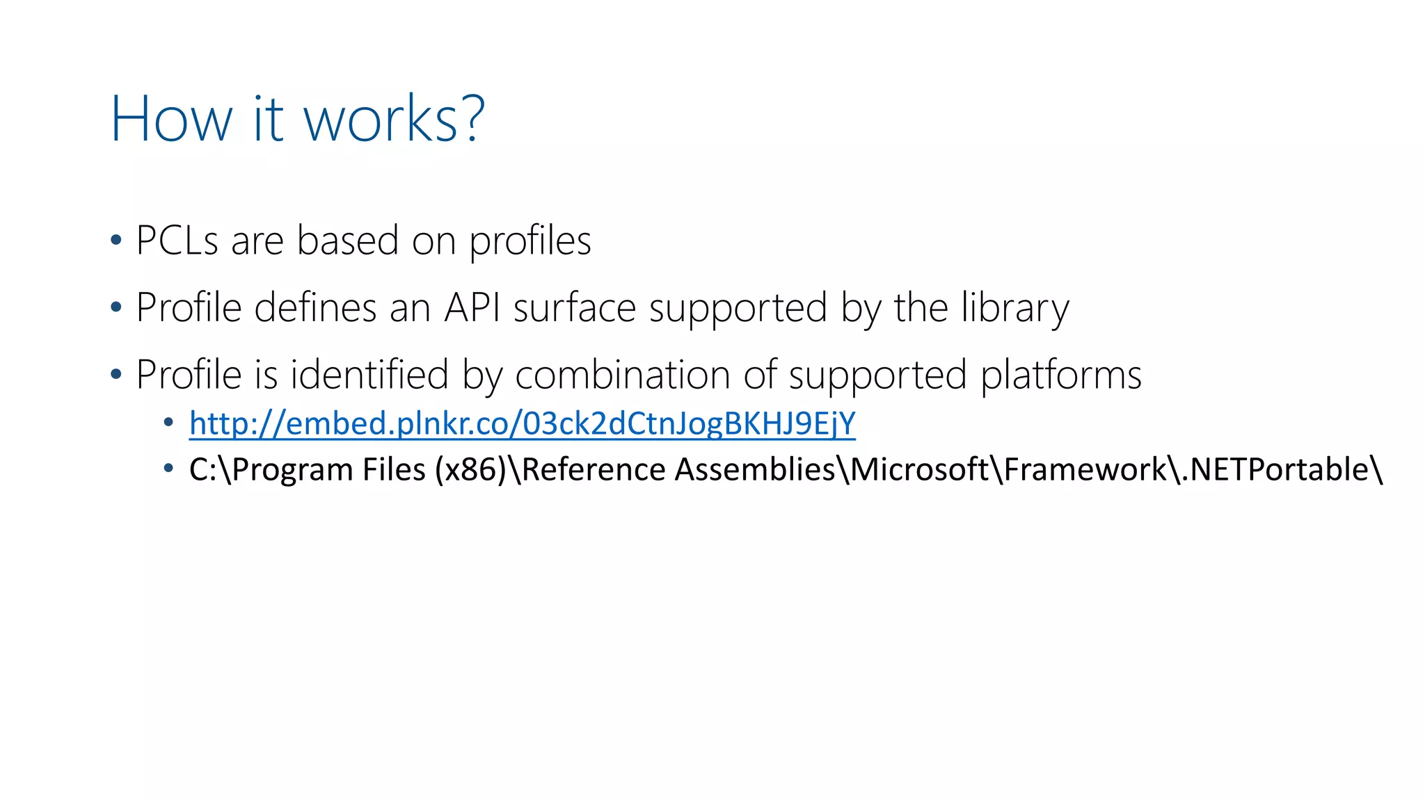 How it works?
• PCLs are based on profiles
• Profile defines an API surface supported by the library
• Profile is identified by combination of supported platforms
• http://embed.plnkr.co/03ck2dCtnJogBKHJ9EjY
• C:Program Files (x86)Reference AssembliesMicrosoftFramework.NETPortable
 