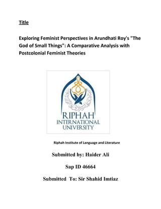 Title
Exploring Feminist Perspectives in Arundhati Roy's "The
God of Small Things": A Comparative Analysis with
Postcolonial Feminist Theories
Riphah Institute of Language and Literature
Submitted by: Haider Ali
Sap ID 46664
Submitted To: Sir Shahid Imtiaz
 