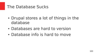 103 
The Database Sucks 
● Drupal stores a lot of things in the 
database 
● Databases are hard to version 
● Database info is hard to move 
 