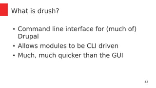 42 
What is drush? 
● Command line interface for (much of) 
Drupal 
● Allows modules to be CLI driven 
● Much, much quicker than the GUI 
 