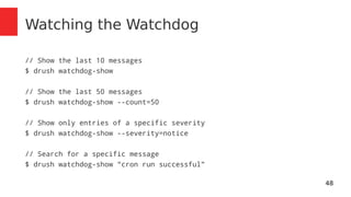 48 
Watching the Watchdog 
// Show the last 10 messages 
$ drush watchdog-show 
// Show the last 50 messages 
$ drush watchdog-show --count=50 
// Show only entries of a specific severity 
$ drush watchdog-show --severity=notice 
// Search for a specific message 
$ drush watchdog-show "cron run successful" 
 