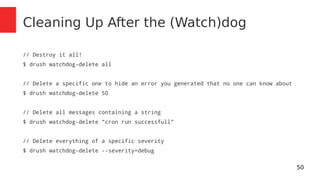 50 
Cleaning Up After the (Watch)dog 
// Destroy it all! 
$ drush watchdog-delete all 
// Delete a specific one to hide an error you generated that no one can know about 
$ drush watchdog-delete 50 
// Delete all messages containing a string 
$ drush watchdog-delete "cron run successfull" 
// Delete everything of a specific severity 
$ drush watchdog-delete --severity=debug 
 