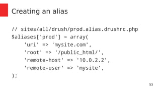 53 
Creating an alias 
// sites/all/drush/prod.alias.drushrc.php 
$aliases['prod'] = array( 
'uri' => 'mysite.com', 
'root' => '/public_html/', 
'remote-host' => '10.0.2.2', 
'remote-user' => 'mysite', 
); 
 