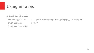 54 
Using an alias 
$ drush @prod status 
PHP configuration : /Applications/acquia-drupal/php5_3/bin/php.ini 
Drush version : 5.7 
Drush configuration : 
 