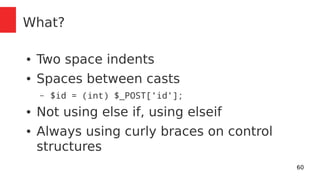 60 
What? 
● Two space indents 
● Spaces between casts 
– $id = (int) $_POST['id']; 
● Not using else if, using elseif 
● Always using curly braces on control 
structures 
 