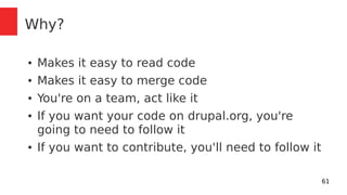 61 
Why? 
● Makes it easy to read code 
● Makes it easy to merge code 
● You're on a team, act like it 
● If you want your code on drupal.org, you're 
going to need to follow it 
● If you want to contribute, you'll need to follow it 
 