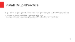 71 
Install DrupalPractice 
$ git clone https://github.com/klausi/drupalpractice.git ~/.drush/drupalpractice 
$ ln -sv ~/.drush/drupalpractice/DrupalPractice 
~/.composer/vendor/squizlabs/php_codesniffer/CodeSniffer/Standards/ 
 