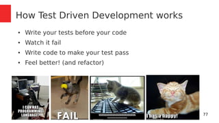 77 
How Test Driven Development works 
● Write your tests before your code 
● Watch it fail 
● Write code to make your test pass 
● Feel better! (and refactor) 
 