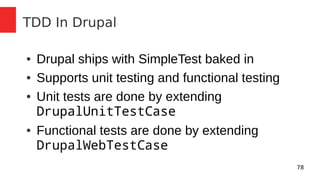 78 
TDD In Drupal 
● Drupal ships with SimpleTest baked in 
● Supports unit testing and functional testing 
● Unit tests are done by extending 
DrupalUnitTestCase 
● Functional tests are done by extending 
DrupalWebTestCase 
 