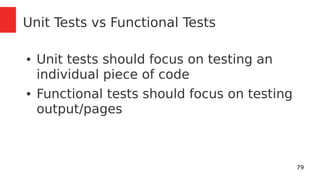 79 
Unit Tests vs Functional Tests 
● Unit tests should focus on testing an 
individual piece of code 
● Functional tests should focus on testing 
output/pages 
 