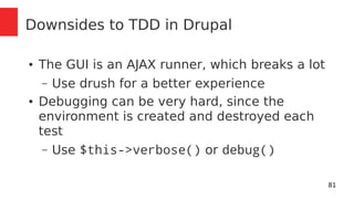 81 
Downsides to TDD in Drupal 
● The GUI is an AJAX runner, which breaks a lot 
– Use drush for a better experience 
● Debugging can be very hard, since the 
environment is created and destroyed each 
test 
– Use $this->verbose() or debug() 
 