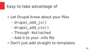 90 
Easy to take advantage of 
● Let Drupal know about your files 
– drupal_add_js() 
– drupal_add_css() 
– Through #attached 
– Add it to your .info file 
● Don't just add straight to templates 
 