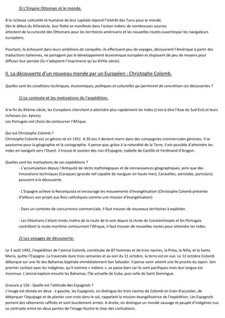 3) L’Empire Ottoman et le monde.
À la richesse culturelle et humaine de leur capitale répond l’intérêt des Turcs pour le monde.
Dès le début du XVIesiècle, leur flotte se manifeste dans l’océan indien; de nombreuses sources
attestent de la curiosité des Ottomans pour les territoires américains et les nouvelles routes ouvertespar les navigateurs
européens.
Pourtant, ils échouent dans leurs ambitions de conquête: ils effectuent peu de voyages, découvrent l’Amérique à partir des
traductions italiennes, ne partagent pas le développement économique européen et disposent de peu de moyens pour
diffuser leur pensée (ils n’adoptent l’imprimerie qu’au XVIIIe siècle).
II. La découverte d’un nouveau monde par un Européen : Christophe Colomb.
Quelles sont les conditions techniques, économiques, politiques et culturelles qui permirent de concrétiser ces découvertes ?
1) Le contexte et les motivations de l’expédition.
A la fin du XVème siècle, les Européens cherchent à atteindre plus rapidement les Indes (c'est-à-dire l’Asie du Sud-Est) et leurs
richesses (or, épices).
Les Portugais ont choisi de contourner l’Afrique.
Qui est Christophe Colomb ?
Christophe Colomb est un gênois né en 1451. A 20 ans il devient marin dans des compagnies commerciales génoises. Il se
passionne pour la géographie et la cartographie. Il pense que, grâce à la rotondité de la Terre, il est possible d’atteindre les
Indes en navigant vers l’Ouest. Il trouve le soutien des rois d’Espagne, Isabelle de Castille et Ferdinand d’Aragon.
Quelles sont les motivations de ces expéditions ?
- L’accumulation depuis l’Antiquité de récits mythologiques et de connaissances géographiques, ainsi que des
innovations techniques (Caraques (grande nef capable de naviguer en haute mer), Caravelles, astrolabe, portulans)
poussent à la découverte.
- L’Espagne achève la Reconquista et encourage les mouvements d’évangélisation (Christophe Colomb présente
d’ailleurs son projet aux Rois catholiques comme une mission d’évangélisation)
- Dans un contexte de concurrence commerciale, il faut trouver de nouveaux territoires à exploiter.
- Les Ottomans s’étant rendu maître de la route de la soie depuis la chute de Constantinople et les Portugais
contrôlant la route maritime contournant l’Afrique, il faut trouver de nouvelles routes pour atteindre les Indes.
2) Les voyages de découverte.
Le 3 août 1492, l’expédition de l’amiral Colomb, constituée de 87 hommes et de trois navires, la Pinta, la Niña, et la Santa
Maria, quitte l’Espagne. La traversée dure trois semaines et au soir du 11 octobre, la terre est en vue. Le 12 octobre Colomb
débarque sur une île des Bahamas baptisée immédiatement San Salvador. Il pense avoir atteint une île proche du Japon. Son
premier contact avec les indigènes, qu’il nomme « indiens », se passe bien car ils sont pacifiques mais leur langue est
inconnue. L’amiral explore ensuite les Bahamas, l’île actuelle de Cuba, puis celle de Saint Domingue.
Gravure p 156 : Quelle est l’attitude des Espagnols ?
L’image est divisée en deux : à gauche, les Espagnols, on distingue les trois navires de Colomb en train d’accoster, de
débarquer l’équipage et de planter une croix dans le sol, rappelant la mission évangélisatrice de l’expédition. Les Espagnols
portent des vêtements raffinés et sont lourdement armés. A droite, on distingue un monde sauvage et peuplé d’indigènes nus.
Le contraste entre les deux parties de l’image illustre le choc des civilisations.
 