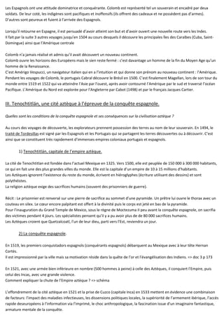 Les Espagnols ont une attitude dominatrice et conquérante. Colomb est représenté tel un souverain et encadré par deux
soldats. De leur coté, les indigènes sont pacifiques et inoffensifs (ils offrent des cadeaux et ne possèdent pas d’armes).
D’autres sont peureux et fuient à l’arrivée des Espagnols.
Lorsqu’il retourne en Espagne, il est persuadé d’avoir atteint son but et d’avoir ouvert une nouvelle route vers les Indes.
Il fait par la suite 3 autres voyages jusqu’en 1504 au cours desquels il découvre les principales îles des Caraïbes (Cuba, Saint-
Domingue) ainsi que l’Amérique centrale
Colomb n’a jamais réalisé et admis qu’il avait découvert un nouveau continent.
Colomb ouvre les horizons des Européens mais le sien reste fermé : c’est davantage un homme de la fin du Moyen Age qu’un
homme de la Renaissance.
C’est Amérigo Vespucci, un navigateur italien qui en a l’intuition et qui donne son prénom au nouveau continent : l’Amérique.
Pendant les voyages de Colomb, le portugais Cabral découvre le Brésil en 1500. C’est finalement Magellan, lors de son tour du
monde entre 1519 et 1522 qui va atteindre l’Asie par l’ouest, après avoir contourné l’Amérique par le sud et traversé l’océan
Pacifique. L’Amérique du Nord est explorée pour l’Angleterre par Cabot (1498) et par le français Jacques Cartier.
III. Tenochtitlán, une cité aztèque à l’épreuve de la conquête espagnole.
Quelles sont les conditions de la conquête espagnole et ses conséquences sur la civilisation aztèque ?
Au cours des voyages de découverte, les explorateurs prennent possession des terres au nom de leur souverain. En 1494, le
traité de Tordesillas est signé par les Espagnols et les Portugais qui se partagent les terres découvertes ou à découvrir. C’est
ainsi que se constituent très rapidement d’immenses empires coloniaux portugais et espagnols.
1) Tenochtitlán, capitale de l’empire aztèque.
La cité de Tenochtitlan est fondée dans l’actuel Mexique en 1325. Vers 1500, elle est peuplée de 150 000 à 300 000 habitants,
ce qui en fait une des plus grandes villes du monde. Elle est la capitale d’un empire de 10 à 15 millions d’habitants.
Les Aztèques ignorent l’existence du reste du monde, écrivent en hiéroglyphes (écriture utilisant des dessins) et sont
polythéistes.
La religion aztèque exige des sacrifices humains (souvent des prisonniers de guerre).
Récit : Le prisonnier est renversé sur une pierre de sacrifice au sommet d’une pyramide. Un prêtre lui ouvre le thorax avec un
couteau en silex. Le cœur encore palpitant est offert à la divinité puis le corps est jeté en bas de la pyramide.
Pour l’inauguration du Grand Temple de Mexico, sous le règne de Moctezuma II peu avant la conquête espagnole, on sacrifia
des victimes pendant 4 jours. Les spécialistes pensent qu’il y a pu avoir plus de de 80 000 sacrifices humains.
Les Aztèques croient que Quetzalcoatl, l’un de leur dieu, parti vers l’Est, reviendra un jour.
2) La conquête espagnole.
En 1519, les premiers conquistadors espagnols (conquérants espagnols) débarquent au Mexique avec à leur tête Hernan
Cortès.
Il est impressionné par la ville mais sa motivation réside dans la quête de l’or et l’évangélisation des Indiens. => doc 3 p 173
En 1521, avec une armée bien inférieure en nombre (500 hommes à peine) à celle des Aztèques, il conquiert l’Empire, puis
celui des Incas, avec une grande violence.
Comment expliquer la chute de l’Empire aztèque ? => schéma
L’effondrement de la cité aztèque en 1521 et la prise de Cuzco (capitale Inca) en 1533 mettent en évidence une combinaison
de facteurs: l’impact des maladies infectieuses, les dissensions politiques locales, la supériorité de l’armement ibérique, l’accès
rapide deseuropéens à l’information via l’imprimé, le choc anthropologique, la fascination issue d’un imaginaire fantastique,
armature mentale de la conquête.
 