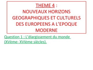 THEME 4 :
NOUVEAUX HORIZONS
GEOGRAPHIQUES ET CULTURELS
DES EUROPEENS A L’EPOQUE
MODERNE
Question 1 : L’élargissement du monde
(XVème- XVIème siècles).
 