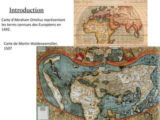 Introduction
Carte d’Abraham Ortelius représentant
les terres connues des Européens en
1492.
Carte de Martin Waldeseemüller,
1507
 