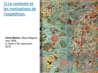 1) Le contexte et
les motivations de
l’expédition.
Carta Marina, Olaus Magnus,
vers 1539,
in Carto n°34, mars-avril
2016.
 