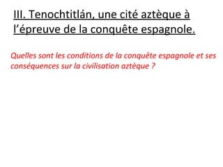 III. Tenochtitlán, une cité aztèque à
l’épreuve de la conquête espagnole.
Quelles sont les conditions de la conquête espagnole et ses
conséquences sur la civilisation aztèque ?
 