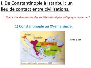 I. De Constantinople à Istanbul : un
lieu de contact entre civilisations.
1) Constantinople au XVème siècle.
Carte p 158
Quel est le dynamisme des sociétés islamiques à l’époque moderne ?
 