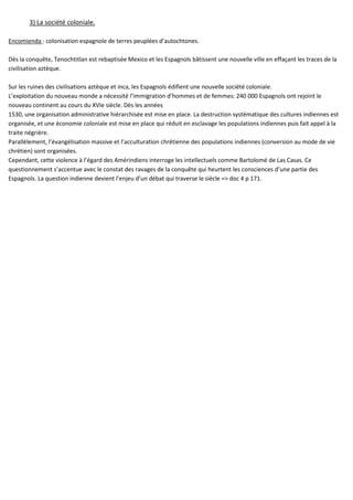 3) La société coloniale.
Encomienda : colonisation espagnole de terres peuplées d’autochtones.
Dès la conquête, Tenochtitlan est rebaptisée Mexico et les Espagnols bâtissent une nouvelle ville en effaçant les traces de la
civilisation aztèque.
Sur les ruines des civilisations aztèque et inca, les Espagnols édifient une nouvelle société coloniale.
L’exploitation du nouveau monde a nécessité l’immigration d’hommes et de femmes: 240 000 Espagnols ont rejoint le
nouveau continent au cours du XVIe siècle. Dès les années
1530, une organisation administrative hiérarchisée est mise en place. La destruction systématique des cultures indiennes est
organisée, et une économie coloniale est mise en place qui réduit en esclavage les populations indiennes puis fait appel à la
traite négrière.
Parallèlement, l’évangélisation massive et l’acculturation chrétienne des populations indiennes (conversion au mode de vie
chrétien) sont organisées.
Cependant, cette violence à l’égard des Amérindiens interroge les intellectuels comme Bartolomé de Las Casas. Ce
questionnement s’accentue avec le constat des ravages de la conquête qui heurtent les consciences d’une partie des
Espagnols. La question indienne devient l’enjeu d’un débat qui traverse le siècle => doc 4 p 171.
 