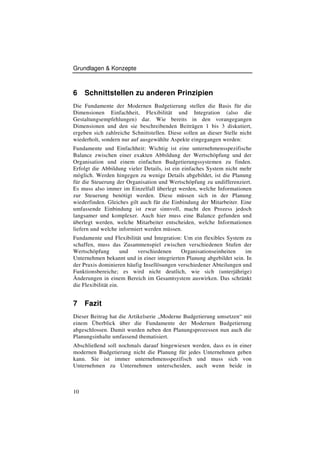 Grundlagen & Konzepte



6    Schnittstellen zu anderen Prinzipien
Die Fundamente der Modernen Budgetierung stellen die Basis für die
Dimensionen Einfachheit, Flexibilität und Integration (also die
Gestaltungsempfehlungen) dar. Wie bereits in den vorangegangen
Dimensionen und den sie beschreibenden Beiträgen 1 bis 3 diskutiert,
ergeben sich zahlreiche Schnittstellen. Diese sollen an dieser Stelle nicht
wiederholt, sondern nur auf ausgewählte Aspekte eingegangen werden:
Fundamente und Einfachheit: Wichtig ist eine unternehmensspezifische
Balance zwischen einer exakten Abbildung der Wertschöpfung und der
Organisation und einem einfachen Budgetierungssystemen zu finden.
Erfolgt die Abbildung vieler Details, ist ein einfaches System nicht mehr
möglich. Werden hingegen zu wenige Details abgebildet, ist die Planung
für die Steuerung der Organisation und Wertschöpfung zu undifferenziert.
Es muss also immer im Einzelfall überlegt werden, welche Informationen
zur Steuerung benötigt werden. Diese müssen sich in der Planung
wiederfinden. Gleiches gilt auch für die Einbindung der Mitarbeiter. Eine
umfassende Einbindung ist zwar sinnvoll, macht den Prozess jedoch
langsamer und komplexer. Auch hier muss eine Balance gefunden und
überlegt werden, welche Mitarbeiter entscheiden, welche Informationen
liefern und welche informiert werden müssen.
Fundamente und Flexibilität und Integration: Um ein flexibles System zu
schaffen, muss das Zusammenspiel zwischen verschiedenen Stufen der
Wertschöpfung         und verschiedenen     Organisationseinheiten    im
Unternehmen bekannt und in einer integrierten Planung abgebildet sein. In
der Praxis dominieren häufig Insellösungen verschiedener Abteilungen und
Funktionsbereiche; es wird nicht deutlich, wie sich (unterjährige)
Änderungen in einem Bereich im Gesamtsystem auswirken. Das schränkt
die Flexibilität ein.


7    Fazit
Dieser Beitrag hat die Artikelserie „Moderne Budgetierung umsetzen“ mit
einem Überblick über die Fundamente der Modernen Budgetierung
abgeschlossen. Damit wurden neben den Planungsprozessen nun auch die
Planungsinhalte umfassend thematisiert.
Abschließend soll nochmals darauf hingewiesen werden, dass es in einer
modernen Budgetierung nicht die Planung für jedes Unternehmen geben
kann. Sie ist immer unternehmensspezifisch und muss sich von
Unternehmen zu Unternehmen unterscheiden, auch wenn beide in



10
 