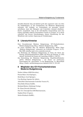 Moderne Budgetierung: Fundamente



derselben Branche tätig und ähnlich groß oder organisiert sind, wie eben
die Empfehlungen zu den Fundamenten der Modernen Budgetierung
aufzeigen. Die Aufgabe, im Unternehmen ein passendes System
aufzubauen, kann den Managern und Controllern niemand abnehmen.
Positiv ausgedrückt, liegt in der individuellen Ausgestaltung auch eine
Chance gegenüber anderen Unternehmen Vorteile zu erringen, sei es durch
schnellere und bessere Entscheidungen, klarere Orientierung für alle
Mitarbeiter oder raschere Anpassung an Veränderungen.


8   Literaturhinweise
Zum Gesamtkonzept Moderne Budgetierung: ICV-Facharbeitskreis
  Moderne Budgetierung (Hrsg.): Moderne Budgetierung, 2009.
Zu einem Überblick über die Moderne Budgetierung: White Paper
  „Moderne Budgetierung“, präsentiert am Controller Congress, 11./12.
  Mai 2009, abrufbar unter www.controllerverein.de
Zur Bedeutung der Modernen Budgetierung im Sinne des Kerns der
  Planung: Rieg/Schentler/Gleich (2009): Der Kern der Planung, in: CFO
  Aktuell. Zeitschrift für Finance & Controlling, 6/2009, S. 249-251.
Zur Entwicklung der Modernen Budgetierung: Rieg/Gleich/Schentler
  (2010): Moderne Budgetierung – ein Ansatz zur (teilweisen)
  Überwindung der „Praxislücke“ in der Budgetierung, in: Meyer/Pfaff
  (Hrsg.), Finanz- und Rechnungswesen Jahrbuch 2010, S. 225-243.

9   Mitglieder des ICV-Facharbeitskreises
    Moderne Budgetierung
Norbert Althaus (GKN Driveline),
Florian Baier (Axel Springer),
Heidi Beyer (Axel Springer),
Uwe Becking (Agentur für Arbeit),
Alfred Biel (Internationaler Controller Verein eV),
Petra Bohn (Purena GmbH),
Bernhard Bücker (Suhrkamp Verlag),
Dr. Elmar Dworski (Deloitte),
Prof. Dr. Christoph Eisl (FH Oberösterreich),
Stephan Elster (Cognos),
Stefan Erlenbach (EnBW),



                                                                      11
 