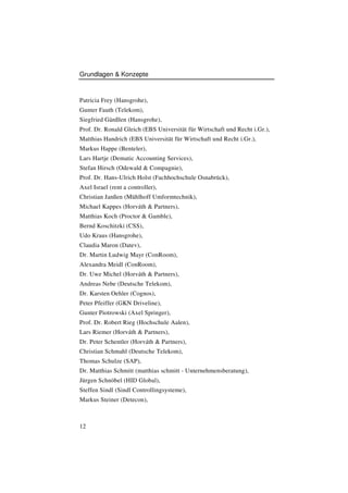 Grundlagen & Konzepte


Patricia Frey (Hansgrohe),
Gunter Fauth (Telekom),
Siegfried Gänßlen (Hansgrohe),
Prof. Dr. Ronald Gleich (EBS Universität für Wirtschaft und Recht i.Gr.),
Matthias Handrich (EBS Universität für Wirtschaft und Recht i.Gr.),
Markus Happe (Benteler),
Lars Hartje (Dematic Accounting Services),
Stefan Hirsch (Odewald & Compagnie),
Prof. Dr. Hans-Ulrich Holst (Fachhochschule Osnabrück),
Axel Israel (rent a controller),
Christian Janßen (Mühlhoff Umformtechnik),
Michael Kappes (Horváth & Partners),
Matthias Koch (Proctor & Gamble),
Bernd Koschitzki (CSS),
Udo Kraus (Hansgrohe),
Claudia Maron (Datev),
Dr. Martin Ludwig Mayr (ConRoom),
Alexandra Meidl (ConRoom),
Dr. Uwe Michel (Horváth & Partners),
Andreas Nebe (Deutsche Telekom),
Dr. Karsten Oehler (Cognos),
Peter Pfeiffer (GKN Driveline),
Gunter Piotrowski (Axel Springer),
Prof. Dr. Robert Rieg (Hochschule Aalen),
Lars Riemer (Horváth & Partners),
Dr. Peter Schentler (Horváth & Partners),
Christian Schmahl (Deutsche Telekom),
Thomas Schulze (SAP),
Dr. Matthias Schmitt (matthias schmitt - Unternehmensberatung),
Jürgen Schnöbel (HID Global),
Steffen Sindl (Sindl Controllingsysteme),
Markus Steiner (Detecon),



12
 