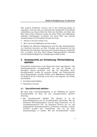 Moderne Budgetierung: Fundamente



Sehr konkrete Plandetails erweisen sich in der Umsetzung häufig als
ungeeignet, irrelevant oder gar demotivierend. Erfolgreiche Unternehmen
verdeutlichen aus diesem Grund die Ziele und Absichten, die hinter dem
Plan stehen. Unter Absichten werden die hinter Zielen oder Maßnahmen
stehenden Überlegungen verstanden, mit deren Hilfe man typische
Akzeptanzfragen im Unternehmen beantworten kann:
• „Warum ist das Ziel wichtig“ bzw.
• „Was soll mit der Maßnahme erreicht werden.“
Im Rahmen der Modernen Budgetierung wird die klare Kommunikation
von Absichten fokussiert, um über Verstehen und Akzeptieren bei den
Mitarbeitern die dezentrale Umsetzung und Verantwortung zu ermöglichen
bzw. zu fördern. Auf diese Weise können Planungsschleifen vermieden
und die Reaktionsfähigkeit bei Veränderungen erhöht werden.


3     Ansatzpunkte zur Umsetzung: Wertschöpfung
      abbilden
Unternehmen funktionieren in der Regel nach einem unternehmens- oder
branchenspezifischen Geschäftsmodell, mit dem für Kunden ein
besonderer Nutzen geschaffen wird. Bei der Darstellung dieses
Geschäftsmodells werden die gesetzten Erfolgs- und Wachstumsziele
durch Mengengrößen, monetäre Größen sowie Maßnahmen konkretisiert.
Im Hinblick auf die Umsetzung in der Praxis sind folgende zwei Punkte
entscheidend:
• Geschäftsmodell abbilden
• Outputfokus forcieren

3.1    Geschäftsmodell abbilden
Der Kern jeder Unternehmensplanung ist die Abbildung des eigenen
Geschäftsmodells als Basis für eine strategieorientierte operative
Steuerung.
• Das      Geschäftsmodell abbilden: Die Planung ist an der
    Wertschöpfungskette und am Geschäftsmodell auszurichten. Mit der
    definierten Wertschöpfungskette wird die Frage beantwortet, wie die
    Unternehmensprozesse bzw. die definierten Prozesse der vor- und
    nachgelagerten Kooperationspartner (Lieferanten, Logistiker, externer
    Vertrieb) gestaltet bzw. beeinflussbar sind, um die Kun-
    denanforderungen zu erfüllen. Mit dem Geschäftsmodell werden



                                                                        3
 
