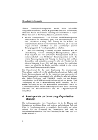 Grundlagen & Konzepte


Manche Planungsformen/-ergebnisse werden durch             Stakeholder
vorgegeben (Eigentümer, Banken, Kapitalmärkte und seine Institutionen),
ohne einen Nutzen für die interne Steuerung des Unternehmens zu liefern.
Darauf muss auch in der Planung Rücksicht genommen werden.
• Nur eine Planung erstellen…: Aus Effizienz- und Effektivitätsgründen
    sollte am Ende nur eine Planung gültig sein. Parallelplanungen (z. B.
    eine „tatsächliche Planung“, eine Planung für die Banken) mit
    unterschiedlichen Zahlen sind zu vermeiden. Allerdings gilt es hier, den
    Spagat zwischen Einfachheit und den Anforderungen externer
    Bezugsgruppen (z. B. Fremdkapitalgeber) zu schaffen.
• … aber wenn notwendig in externe Vorgaben überführen: Bei der
    Unterscheidung zwischen notwendiger Planungsrechnung („Muss“
    durch Vorgaben wie einer einheitliche Planungsstruktur durch eine
    Muttergesellschaft oder Strukturen/ Bewertungsansätze durch die
    externe Rechnungslegung) und Planung zur Steuerung (mit welchen
    Kenngrößen wird tatsächlich gesteuert?) sollte die Priorität bei der
    internen Steuerung liegen. Also nach den internen Notwendigkeiten
    planen und allenfalls die Inhalte möglichst schlank in eine extern
    vorgegebene Planungsstruktur überführen.
Ein Praxisbeispiel für die letzte Empfehlung: Ein produzierendes
Unternehmen erstellt weltweit für jede Einzelgesellschaft ein Budget nach
lokaler Rechnungslegung, nach der das Unternehmen auch gesteuert wird.
In der Vergangenheit wurde zusätzlich für jede Einzelgesellschaft mühsam
eine Budget-Überleitung nach US-GAAP erstellt, um den Budget-
Anforderungen des US-Mehrheitsanteilseigners gerecht zu werden. Nach
Abstimmung mit der US-Konzernführung wurde vereinbart, die US-
GAAP-Überleitung nur noch auf Konzernebene durchzuführen, anstatt auf
Kontenebene nochmals für über 30 Einzelgesellschaften. Diese Umstellung
reduzierte den Ressourcenaufwand und die IT-Systemkomplexität
maßgeblich.


4    Ansatzpunkte zur Umsetzung: Organisation
     abbilden
Die Aufbauorganisation eines Unternehmens ist in der Planung und
Budgetierung abzubilden. Dazu sind konkrete und eindeutige Ziele und
Pläne je Organisationseinheit zu entwickeln. Bereichsziele und -pläne
müssen sich am Gesamtziel des Unternehmens und nicht an
Bereichsoptima orientieren. Für eine Umsetzung in der Praxis sind zwei
Punkte wesentlich:



6
 