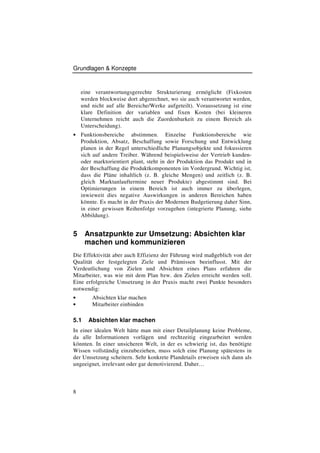 Grundlagen & Konzepte


    eine verantwortungsgerechte Strukturierung ermöglicht (Fixkosten
    werden blockweise dort abgerechnet, wo sie auch verantwortet werden,
    und nicht auf alle Bereiche/Werke aufgeteilt). Voraussetzung ist eine
    klare Definition der variablen und fixen Kosten (bei kleineren
    Unternehmen reicht auch die Zuordenbarkeit zu einem Bereich als
    Unterscheidung).
• Funktionsbereiche      abstimmen. Einzelne Funktionsbereiche wie
    Produktion, Absatz, Beschaffung sowie Forschung und Entwicklung
    planen in der Regel unterschiedliche Planungsobjekte und fokussieren
    sich auf andere Treiber. Während beispielsweise der Vertrieb kunden-
    oder marktorientiert plant, steht in der Produktion das Produkt und in
    der Beschaffung die Produktkomponenten im Vordergrund. Wichtig ist,
    dass die Pläne inhaltlich (z. B. gleiche Mengen) und zeitlich (z. B.
    gleich Marktanlauftermine neuer Produkte) abgestimmt sind. Bei
    Optimierungen in einem Bereich ist auch immer zu überlegen,
    inwieweit dies negative Auswirkungen in anderen Bereichen haben
    könnte. Es macht in der Praxis der Modernen Budgetierung daher Sinn,
    in einer gewissen Reihenfolge vorzugehen (integrierte Planung, siehe
    Abbildung).


5     Ansatzpunkte zur Umsetzung: Absichten klar
      machen und kommunizieren
Die Effektivität aber auch Effizienz der Führung wird maßgeblich von der
Qualität der festgelegten Ziele und Prämissen beeinflusst. Mit der
Verdeutlichung von Zielen und Absichten eines Plans erfahren die
Mitarbeiter, was wie mit dem Plan bzw. den Zielen erreicht werden soll.
Eine erfolgreiche Umsetzung in der Praxis macht zwei Punkte besonders
notwendig:
•       Absichten klar machen
•       Mitarbeiter einbinden

5.1    Absichten klar machen
In einer idealen Welt hätte man mit einer Detailplanung keine Probleme,
da alle Informationen vorlägen und rechtzeitig eingearbeitet werden
könnten. In einer unsicheren Welt, in der es schwierig ist, das benötigte
Wissen vollständig einzubeziehen, muss solch eine Planung spätestens in
der Umsetzung scheitern. Sehr konkrete Plandetails erweisen sich dann als
ungeeignet, irrelevant oder gar demotivierend. Daher…



8
 