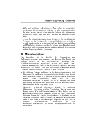 Moderne Budgetierung: Fundamente



• Ziele und Absichten verdeutlichen…: Ziele sollten so konkretisiert
  werden, dass die Absichten klar sind und von allen verstanden werden.
  Es sollte weniger darum gehen, einzelne Schritte oder Maßnahmen
  vorzugeben, sondern den Kern des Plans und die dahinterliegenden
  Ziele.
• … und die Umsetzungsverantwortung übergeben: Das Ausplanen der
  Vorgaben und die Festlegung der konkreten Maßnahmen, wie die Ziele
  erreicht werden, sollte so weit wie möglich den Budgetverantwortlichen
  und Mitarbeitern überlassen werden. So können deren Fähigkeiten und
  Kenntnisse am besten genützt werden, und es erhöht sich die Akzeptanz
  und das Engagement bei der Umsetzung.

5.2   Mitarbeiter einbinden
Das    Controlling   ist  im    Regelfall    der   Prozesseigner   des
Budgetierungsprozesses und moderiert den Prozess. Die Inhalte der
Budgets müssen von den unterschiedlichen Bereichen bzw.
Bereichsverantwortlichen eingebracht werden, die Kunden bzw.
Empfänger der erstellten Budgets sind ebenfalls die Bereiche sowie das
Management. Aus diesem Grund sind unterschiedliche Personen bei der
Gestaltung und Ausführung der Prozesse zu berücksichtigen.
• Die richtigen Personen einbinden: In den Budgetierungsprozess sind
  Führungskräfte und Budgetverantwortliche einzubinden, nicht jedoch
  jeder Mitarbeiter. Daher ist bewusst zu definieren, welche Mitarbeiter
  welche      Rollen    wahrnehmen       sollen.    Hier     ist   auch
  unternehmensspezifisch zu klären, was in der Budgetierung unter
  Partizipation verstanden wird (Informiert werden, Meinung äußern,
  Mitentscheiden, Selbst entscheiden usw.).
• Mitarbeiter   fortlaufend informieren: Gründe für bestimmte
  Maßnahmen/ Tätigkeiten schaffen Verständnis (Warum muss man
  Kosten sparen? Wie sind Preisentwicklungen?). Das Budget kann als
  Kommunikationsinstrument verwendet werden, um Entwicklungen und
  Vorhaben darzustellen. Etwaige Einschränkungen – Mitarbeiter dürfen
  häufig zu bestimmten Daten, beispielsweise Gehältern keinen Zugang
  haben – sind dabei zu berücksichtigen. Insgesamt ist jedoch die in
  manchen        (kleinen/mittleren)   Unternehmen        auf     die
  Eigentümer/Geschäftsführer fokussierte Budgetkommunikation zu
  überwinden.




                                                                       9
 
