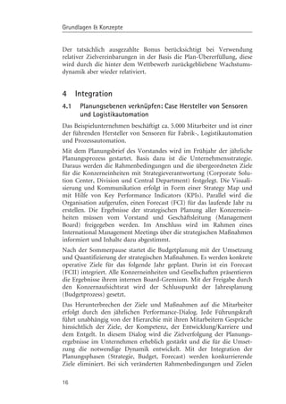 Grundlagen & Konzepte


Der tatsächlich ausgezahlte Bonus berücksichtigt bei Verwendung
relativer Zielvereinbarungen in der Basis die Plan-Übererfüllung, diese
wird durch die hinter dem Wettbewerb zurückgebliebene Wachstums-
dynamik aber wieder relativiert.


4     Integration
4.1    Planungsebenen verknüpfen: Case Hersteller von Sensoren
       und Logistikautomation
Das Beispielunternehmen beschäftigt ca. 5.000 Mitarbeiter und ist einer
der führenden Hersteller von Sensoren für Fabrik-, Logistikautomation
und Prozessautomation.
Mit dem Planungsbrief des Vorstandes wird im Frühjahr der jährliche
Planungsprozess gestartet. Basis dazu ist die Unternehmensstrategie.
Daraus werden die Rahmenbedingungen und die übergeordneten Ziele
für die Konzerneinheiten mit Strategieverantwortung (Corporate Solu-
tion Center, Division und Central Department) festgelegt. Die Visuali-
sierung und Kommunikation erfolgt in Form einer Strategy Map und
mit Hilfe von Key Performance Indicators (KPIs). Parallel wird die
Organisation aufgerufen, einen Forecast (FCI) für das laufende Jahr zu
erstellen. Die Ergebnisse der strategischen Planung aller Konzernein-
heiten müssen vom Vorstand und Geschäftsleitung (Management
Board) freigegeben werden. Im Anschluss wird im Rahmen eines
International Management Meetings über die strategischen Maßnahmen
informiert und Inhalte dazu abgestimmt.
Nach der Sommerpause startet die Budgetplanung mit der Umsetzung
und Quantifizierung der strategischen Maßnahmen. Es werden konkrete
operative Ziele für das folgende Jahr geplant. Darin ist ein Forecast
(FCII) integriert. Alle Konzerneinheiten und Gesellschaften präsentieren
die Ergebnisse ihrem internen Board-Gremium. Mit der Freigabe durch
den Konzernaufsichtsrat wird der Schlusspunkt der Jahresplanung
(Budgetprozess) gesetzt.
Das Herunterbrechen der Ziele und Maßnahmen auf die Mitarbeiter
erfolgt durch den jährlichen Performance-Dialog. Jede Führungskraft
führt unabhängig von der Hierarchie mit ihren Mitarbeitern Gespräche
hinsichtlich der Ziele, der Kompetenz, der Entwicklung/Karriere und
dem Entgelt. In diesem Dialog wird die Zielverfolgung der Planungs-
ergebnisse im Unternehmen erheblich gestärkt und die für die Umset-
zung die notwendige Dynamik entwickelt. Mit der Integration der
Planungsphasen (Strategie, Budget, Forecast) werden konkurrierende
Ziele eliminiert. Bei sich veränderten Rahmenbedingungen und Zielen

16
 