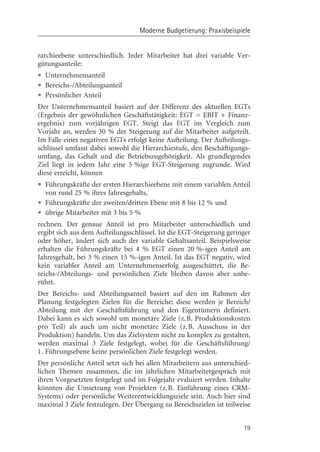 Moderne Budgetierung: Praxisbeispiele


rarchieebene unterschiedlich. Jeder Mitarbeiter hat drei variable Ver-
gütungsanteile:
• Unternehmensanteil
• Bereichs-/Abteilungsanteil
• Persçnlicher Anteil
Der Unternehmensanteil basiert auf der Differenz des aktuellen EGTs
(Ergebnis der gewçhnlichen Geschäftstätigkeit: EGT = EBIT + Finanz-
ergebnis) zum vorjährigen EGT. Steigt das EGT im Vergleich zum
Vorjahr an, werden 30 % der Steigerung auf die Mitarbeiter aufgeteilt.
Im Falle eines negativen EGTs erfolgt keine Aufteilung. Der Aufteilungs-
schlüssel umfasst dabei sowohl die Hierarchiestufe, den Beschäftigungs-
umfang, das Gehalt und die Betriebszugehçrigkeit. Als grundlegendes
Ziel liegt in jedem Jahr eine 5 %ige EGT-Steigerung zugrunde. Wird
diese erreicht, kçnnen
• Führungskräfte der ersten Hierarchieebene mit einem variablen Anteil
  von rund 25 % ihres Jahresgehalts,
• Führungskräfte der zweiten/dritten Ebene mit 8 bis 12 % und
• übrige Mitarbeiter mit 3 bis 5 %
rechnen. Der genaue Anteil ist pro Mitarbeiter unterschiedlich und
ergibt sich aus dem Aufteilungsschlüssel. Ist die EGT-Steigerung geringer
oder hçher, ändert sich auch der variable Gehaltsanteil. Beispielsweise
erhalten die Führungskräfte bei 4 % EGT einen 20 %-igen Anteil am
Jahresgehalt, bei 3 % einen 15 %-igen Anteil. Ist das EGT negativ, wird
kein variabler Anteil am Unternehmenserfolg ausgeschüttet, die Be-
reichs-/Abteilungs- und persçnlichen Ziele bleiben davon aber unbe-
rührt.
Der Bereichs- und Abteilungsanteil basiert auf den im Rahmen der
Planung festgelegten Zielen für die Bereiche; diese werden je Bereich/
Abteilung mit der Geschäftsführung und den Eigentümern definiert.
Dabei kann es sich sowohl um monetäre Ziele (z. B. Produktionskosten
pro Teil) als auch um nicht monetäre Ziele (z.B. Ausschuss in der
Produktion) handeln. Um das Zielsystem nicht zu komplex zu gestalten,
werden maximal 3 Ziele festgelegt, wobei für die Geschäftsführung/
1. Führungsebene keine persçnlichen Ziele festgelegt werden.
Der persçnliche Anteil setzt sich bei allen Mitarbeitern aus unterschied-
lichen Themen zusammen, die im jährlichen Mitarbeitergespräch mit
ihren Vorgesetzten festgelegt und im Folgejahr evaluiert werden. Inhalte
kçnnten die Umsetzung von Projekten (z.B. Einführung eines CRM-
Systems) oder persçnliche Weiterentwicklungsziele sein. Auch hier sind
maximal 3 Ziele festzulegen. Der Übergang zu Bereichszielen ist teilweise


                                                                      19
 