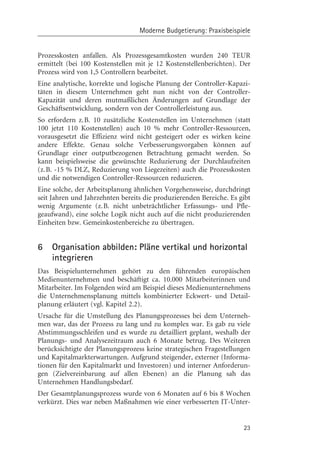 Moderne Budgetierung: Praxisbeispiele


Prozesskosten anfallen. Als Prozessgesamtkosten wurden 240 TEUR
ermittelt (bei 100 Kostenstellen mit je 12 Kostenstellenberichten). Der
Prozess wird von 1,5 Controllern bearbeitet.
Eine analytische, korrekte und logische Planung der Controller-Kapazi-
täten in diesem Unternehmen geht nun nicht von der Controller-
Kapazität und deren mutmaßlichen ¾nderungen auf Grundlage der
Geschäftsentwicklung, sondern von der Controllerleistung aus.
So erfordern z.B. 10 zusätzliche Kostenstellen im Unternehmen (statt
100 jetzt 110 Kostenstellen) auch 10 % mehr Controller-Ressourcen,
vorausgesetzt die Effizienz wird nicht gesteigert oder es wirken keine
andere Effekte. Genau solche Verbesserungsvorgaben kçnnen auf
Grundlage einer outputbezogenen Betrachtung gemacht werden. So
kann beispielsweise die gewünschte Reduzierung der Durchlaufzeiten
(z.B. -15 % DLZ, Reduzierung von Liegezeiten) auch die Prozesskosten
und die notwendigen Controller-Ressourcen reduzieren.
Eine solche, der Arbeitsplanung ähnlichen Vorgehensweise, durchdringt
seit Jahren und Jahrzehnten bereits die produzierenden Bereiche. Es gibt
wenig Argumente (z.B. nicht unbeträchtlicher Erfassungs- und Pfle-
geaufwand), eine solche Logik nicht auch auf die nicht produzierenden
Einheiten bzw. Gemeinkostenbereiche zu übertragen.


6   Organisation abbilden: Pläne vertikal und horizontal
    integrieren
Das Beispielunternehmen gehçrt zu den führenden europäischen
Medienunternehmen und beschäftigt ca. 10.000 Mitarbeiterinnen und
Mitarbeiter. Im Folgenden wird am Beispiel dieses Medienunternehmens
die Unternehmensplanung mittels kombinierter Eckwert- und Detail-
planung erläutert (vgl. Kapitel 2.2).
Ursache für die Umstellung des Planungsprozesses bei dem Unterneh-
men war, das der Prozess zu lang und zu komplex war. Es gab zu viele
Abstimmungsschleifen und es wurde zu detailliert geplant, weshalb der
Planungs- und Analysezeitraum auch 6 Monate betrug. Des Weiteren
berücksichtigte der Planungsprozess keine strategischen Fragestellungen
und Kapitalmarkterwartungen. Aufgrund steigender, externer (Informa-
tionen für den Kapitalmarkt und Investoren) und interner Anforderun-
gen (Zielvereinbarung auf allen Ebenen) an die Planung sah das
Unternehmen Handlungsbedarf.
Der Gesamtplanungsprozess wurde von 6 Monaten auf 6 bis 8 Wochen
verkürzt. Dies war neben Maßnahmen wie einer verbesserten IT-Unter-


                                                                     23
 